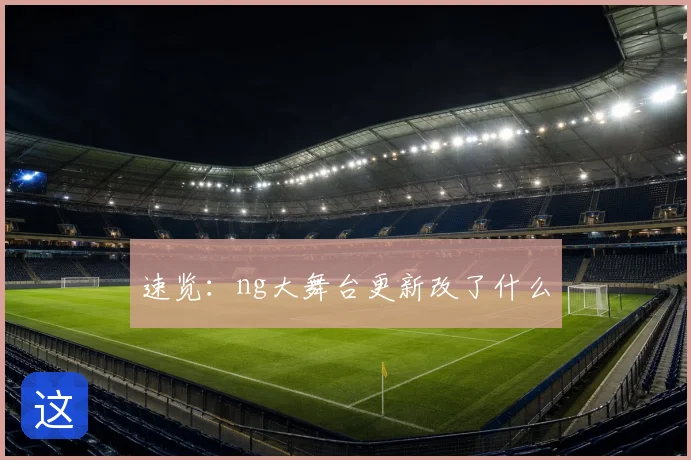 速览：ng大舞台更新改了什么